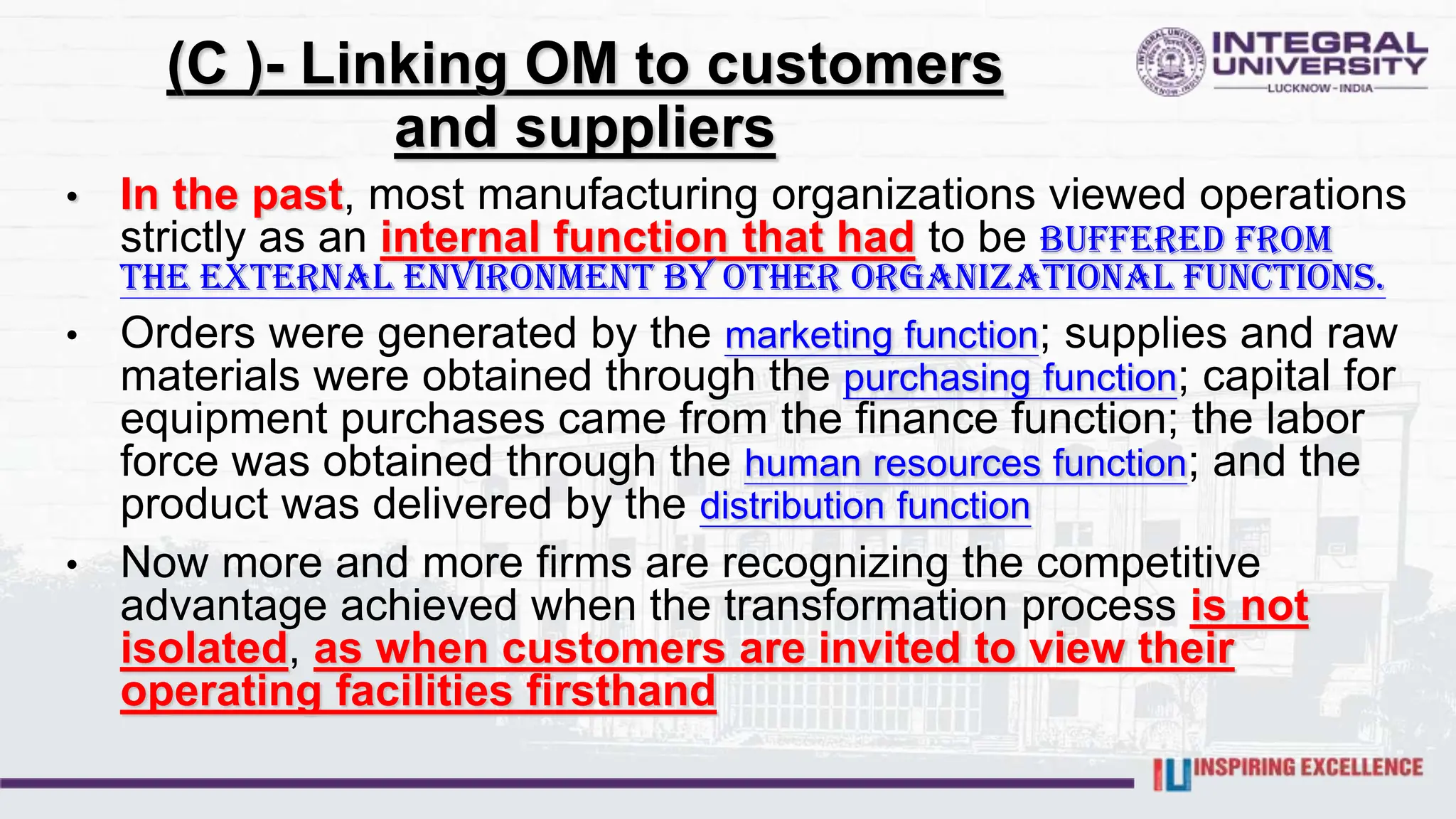 (C )- Linking OM to customers
and suppliers
• In the past, most manufacturing organizations viewed operations
strictly as an internal function that had to be buffered from
the external environment by other organizational functions.
• Orders were generated by the marketing function; supplies and raw
materials were obtained through the purchasing function; capital for
equipment purchases came from the finance function; the labor
force was obtained through the human resources function; and the
product was delivered by the distribution function
• Now more and more firms are recognizing the competitive
advantage achieved when the transformation process is not
isolated, as when customers are invited to view their
operating facilities firsthand
 