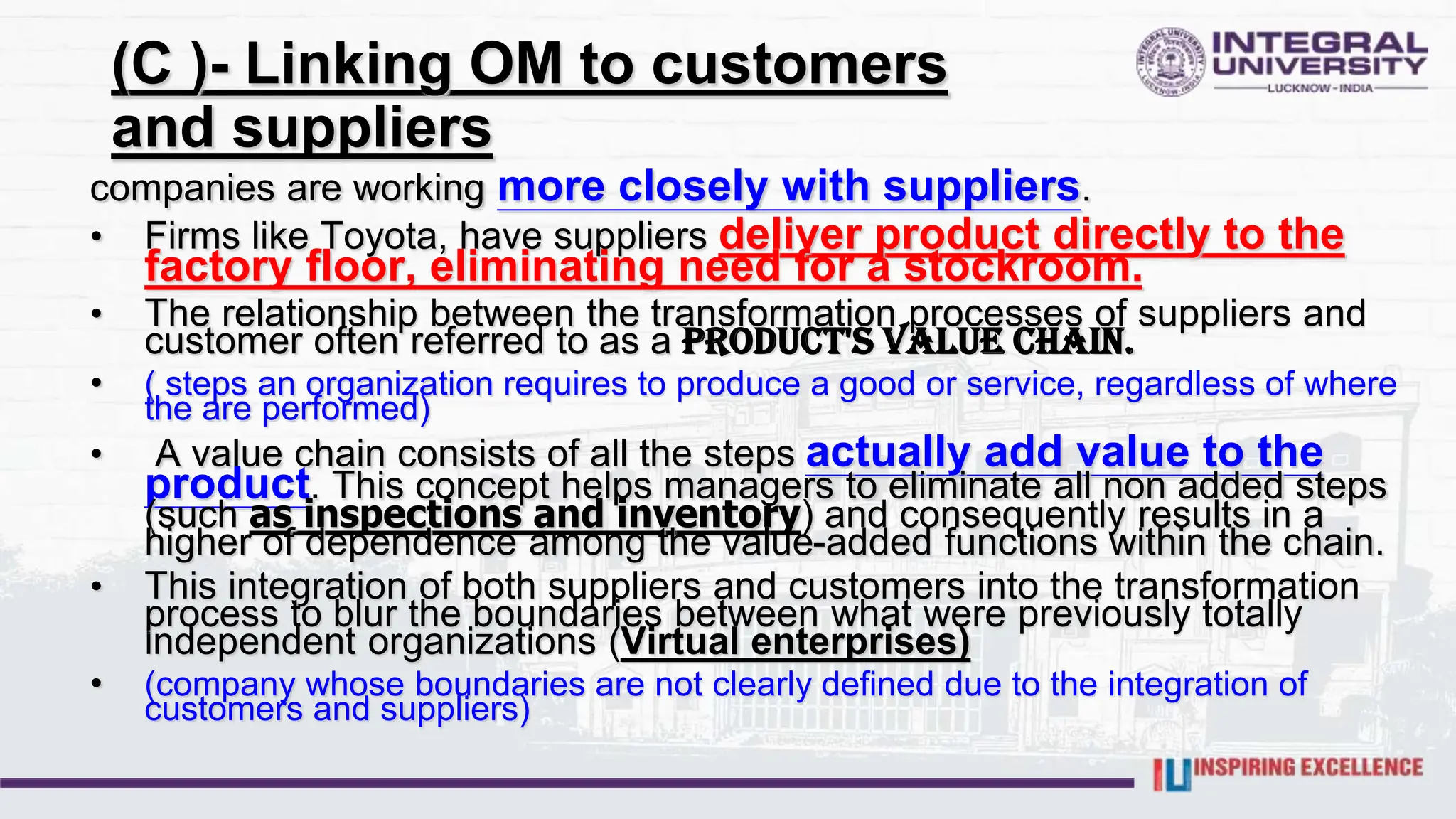(C )- Linking OM to customers
and suppliers
companies are working more closely with suppliers.
• Firms like Toyota, have suppliers deliver product directly to the
factory floor, eliminating need for a stockroom.
• The relationship between the transformation processes of suppliers and
customer often referred to as a product's value chain.
• ( steps an organization requires to produce a good or service, regardless of where
the are performed)
• A value chain consists of all the steps actually add value to the
product. This concept helps managers to eliminate all non added steps
(such as inspections and inventory) and consequently results in a
higher of dependence among the value-added functions within the chain.
• This integration of both suppliers and customers into the transformation
process to blur the boundaries between what were previously totally
independent organizations (Virtual enterprises)
• (company whose boundaries are not clearly defined due to the integration of
customers and suppliers)
 