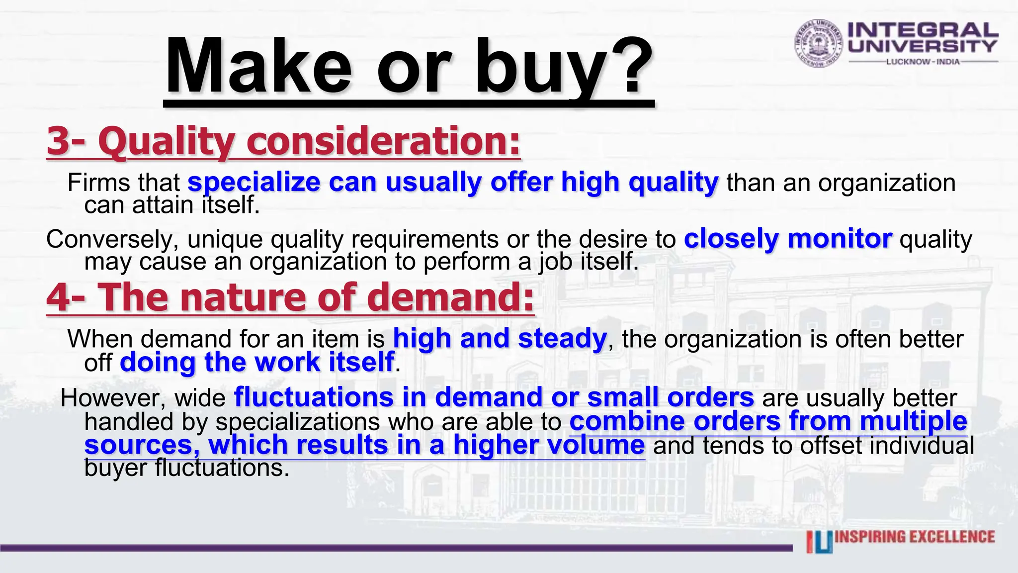 Make or buy?
3- Quality consideration:
Firms that specialize can usually offer high quality than an organization
can attain itself.
Conversely, unique quality requirements or the desire to closely monitor quality
may cause an organization to perform a job itself.
4- The nature of demand:
When demand for an item is high and steady, the organization is often better
off doing the work itself.
However, wide fluctuations in demand or small orders are usually better
handled by specializations who are able to combine orders from multiple
sources, which results in a higher volume and tends to offset individual
buyer fluctuations.
 