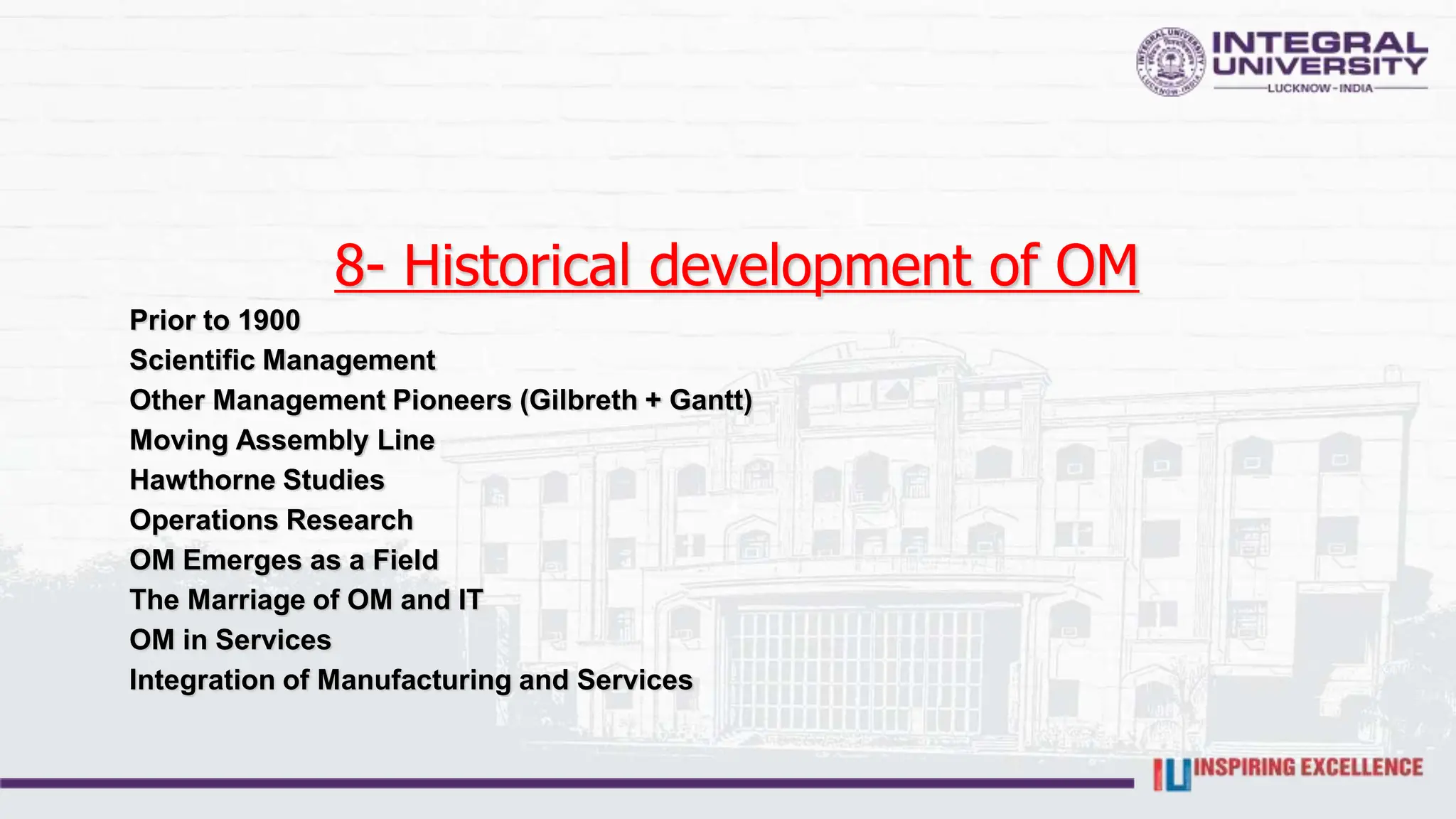 8- Historical development of OM
Prior to 1900
Scientific Management
Other Management Pioneers (Gilbreth + Gantt)
Moving Assembly Line
Hawthorne Studies
Operations Research
OM Emerges as a Field
The Marriage of OM and IT
OM in Services
Integration of Manufacturing and Services
 