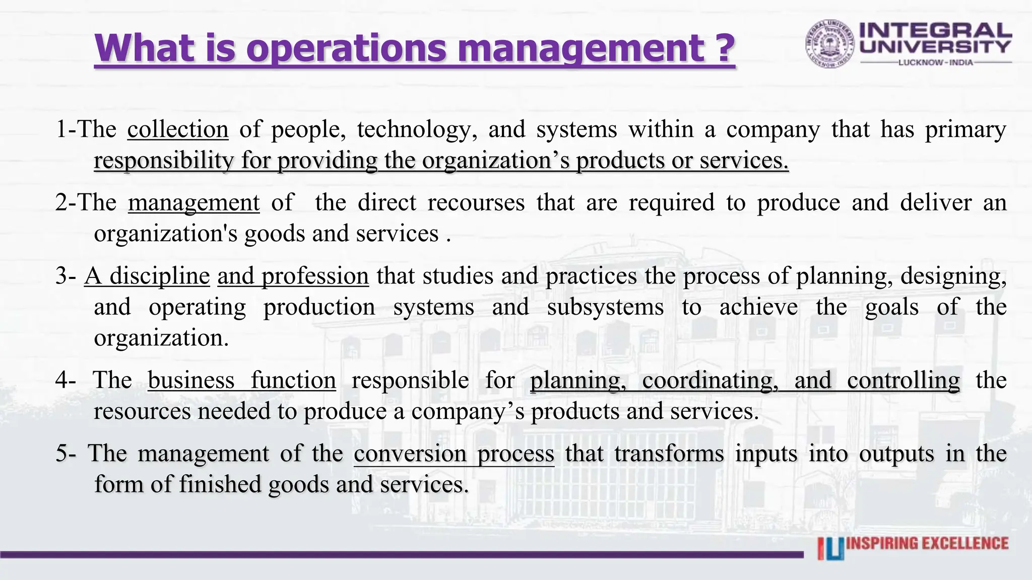 What is operations management ?
1-The collection of people, technology, and systems within a company that has primary
responsibility for providing the organization’s products or services.
2-The management of the direct recourses that are required to produce and deliver an
organization's goods and services .
3- A discipline and profession that studies and practices the process of planning, designing,
and operating production systems and subsystems to achieve the goals of the
organization.
4- The business function responsible for planning, coordinating, and controlling the
resources needed to produce a company’s products and services.
5- The management of the conversion process that transforms inputs into outputs in the
form of finished goods and services.
 