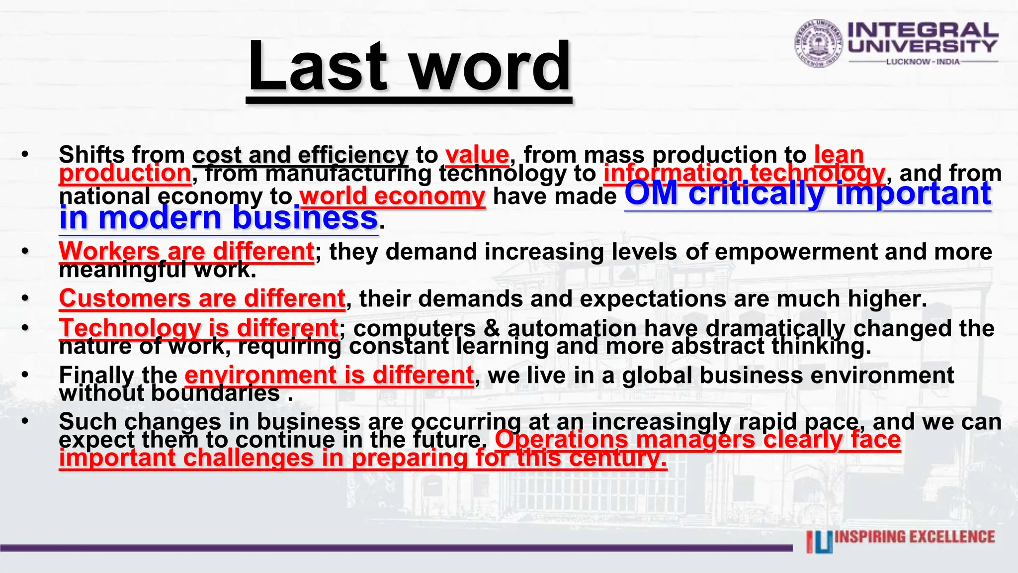 Last word
• Shifts from cost and efficiency to value, from mass production to lean
production, from manufacturing technology to information technology, and from
national economy to world economy have made OM critically important
in modern business.
• Workers are different; they demand increasing levels of empowerment and more
meaningful work.
• Customers are different, their demands and expectations are much higher.
• Technology is different; computers & automation have dramatically changed the
nature of work, requiring constant learning and more abstract thinking.
• Finally the environment is different, we live in a global business environment
without boundaries .
• Such changes in business are occurring at an increasingly rapid pace, and we can
expect them to continue in the future. Operations managers clearly face
important challenges in preparing for this century.
 