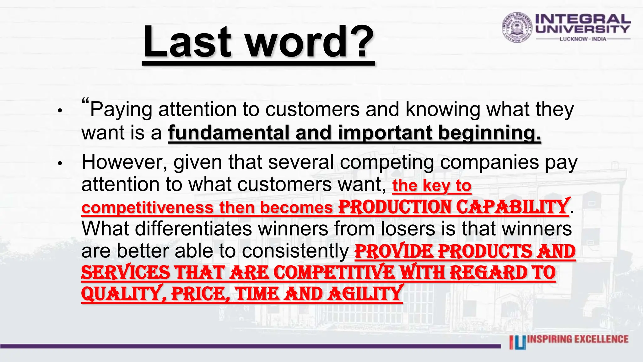 Last word?
• “Paying attention to customers and knowing what they
want is a fundamental and important beginning.
• However, given that several competing companies pay
attention to what customers want, the key to
competitiveness then becomes production capability.
What differentiates winners from losers is that winners
are better able to consistently provide products and
services that are competitive with regard to
quality, price, time and agility
 