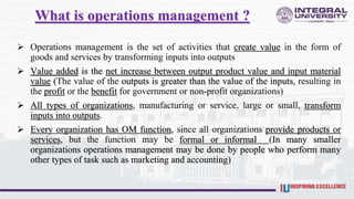 What is operations management ?
 Operations management is the set of activities that create value in the form of
goods and services by transforming inputs into outputs
 Value added is the net increase between output product value and input material
value (The value of the outputs is greater than the value of the inputs, resulting in
the profit or the benefit for government or non-profit organizations)
 All types of organizations, manufacturing or service, large or small, transform
inputs into outputs.
 Every organization has OM function, since all organizations provide products or
services, but the function may be formal or informal (In many smaller
organizations operations management may be done by people who perform many
other types of task such as marketing and accounting)
 