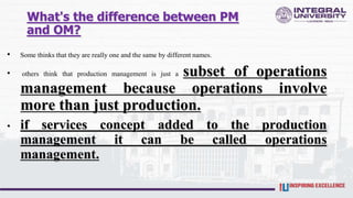 What's the difference between PM
and OM?
• Some thinks that they are really one and the same by different names.
• others think that production management is just a subset of operations
management because operations involve
more than just production.
• if services concept added to the production
management it can be called operations
management.
 