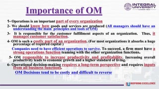Importance of OM
1- Operations is an important part of every organization
2- We should know how goods and services are produced (All managers should have an
understanding the main principles and tools of OM)
3- It is responsible for the customer fulfillment aspects of an organization. Thus, it
manages customer satisfaction.
4- OM is such a costly part of an organization. (For most organizations it absorbs a huge
percentage of required capital )
Companies need to have efficient operations to survive. To succeed, a firm must have a
strong operations function teaming with the other organization functions.
5- OM responsible to increase productivity and profitability. Increasing overall
productivity leads to economic growth and a higher standard of living.
6- Operational decision-making requires a long-term perspective and requires inputs
from all business functions.
OM Decisions tend to be costly and difficult to reverse
 
