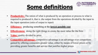 Some definitions
• Productivity: The ration of what is produced by an operation or process to what is
required to produced it, that is ,the output from the operations divided by the input to
the input operation (ratio of output to input)
• Efficiency: producing something at the lowest possible cost
• Effectiveness: doing the right things to create the most value for the firm
• Value: quality divided by price
• Competitive advantage: competitive advantage is an advantage over competitors
gained by offering consumers greater value, either by means of lower prices or by
providing greater benefits and service that justifies higher prices
 