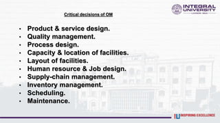 Critical decisions of OM
• Product & service design.
• Quality management.
• Process design.
• Capacity & location of facilities.
• Layout of facilities.
• Human resource & Job design.
• Supply-chain management.
• Inventory management.
• Scheduling.
• Maintenance.
 