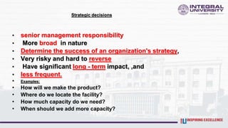 Strategic decisions
• senior management responsibility
• More broad in nature
• Determine the success of an organization's strategy,
• Very risky and hard to reverse
• Have significant long - term impact, ,and
• less frequent.
• Examples:
• How will we make the product?
• Where do we locate the facility?
• How much capacity do we need?
• When should we add more capacity?
 