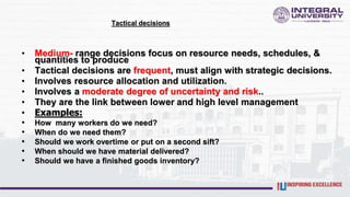 Tactical decisions
• Medium- range decisions focus on resource needs, schedules, &
quantities to produce
• Tactical decisions are frequent, must align with strategic decisions.
• Involves resource allocation and utilization.
• Involves a moderate degree of uncertainty and risk..
• They are the link between lower and high level management
• Examples:
• How many workers do we need?
• When do we need them?
• Should we work overtime or put on a second sift?
• When should we have material delivered?
• Should we have a finished goods inventory?
 