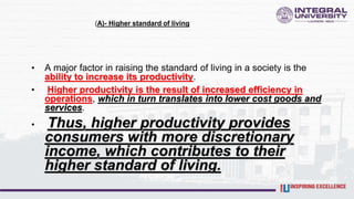 (A)- Higher standard of living
• A major factor in raising the standard of living in a society is the
ability to increase its productivity.
• Higher productivity is the result of increased efficiency in
operations, which in turn translates into lower cost goods and
services.
• Thus, higher productivity provides
consumers with more discretionary
income, which contributes to their
higher standard of living.
 