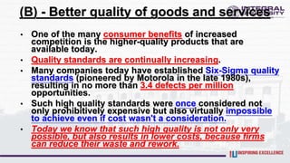 (B) - Better quality of goods and services
• One of the many consumer benefits of increased
competition is the higher-quality products that are
available today.
• Quality standards are continually increasing.
• Many companies today have established Six-Sigma quality
standards (pioneered by Motorola in the late 1980s),
resulting in no more than 3.4 defects per million
opportunities.
• Such high quality standards were once considered not
only prohibitively expensive but also virtually impossible
to achieve even if cost wasn't a consideration.
• Today we know that such high quality is not only very
possible, but also results in lower costs, because firms
can reduce their waste and rework.
 