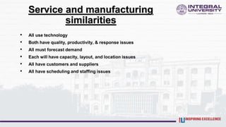 Service and manufacturing
similarities
• All use technology
• Both have quality, productivity, & response issues
• All must forecast demand
• Each will have capacity, layout, and location issues
• All have customers and suppliers
• All have scheduling and staffing issues
 