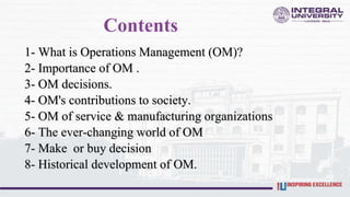 Contents
1- What is Operations Management (OM)?
2- Importance of OM .
3- OM decisions.
4- OM's contributions to society.
5- OM of service & manufacturing organizations
6- The ever-changing world of OM
7- Make or buy decision
8- Historical development of OM.
 