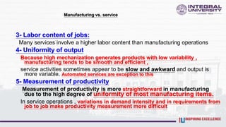 Manufacturing vs. service
3- Labor content of jobs:
Many services involve a higher labor content than manufacturing operations
4- Uniformity of output
Because high mechanization generates products with low variability ,
manufacturing tends to be smooth and efficient ,
service activities sometimes appear to be slow and awkward and output is
more variable. Automated services are exception to this
5- Measurement of productivity
Measurement of productivity is more straightforward in manufacturing
due to the high degree of uniformity of most manufacturing items.
In service operations , variations in demand intensity and in requirements from
job to job make productivity measurement more difficult
 