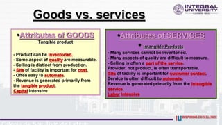 •Attributes of GOODS
Tangible product
- Product can be inventoried.
- Some aspect of quality are measurable.
- Selling is distinct from production.
- Site of facility is important for cost.
- Often easy to automate.
- Revenue is generated primarily from
the tangible product.
Capital intensive
Goods vs. services
•Attributes of SERVICES
• Intangible Products
- Many services cannot be inventoried.
- Many aspects of quality are difficult to measure.
- Selling is often a part of the service.
Provider, not product, is often transportable.
Site of facility is important for customer contact.
Service is often difficult to automate.
Revenue is generated primarily from the intangible
service.
Labor intensive
 