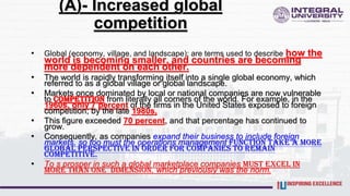 (A)- Increased global
competition
• Global (economy, village, and landscape): are terms used to describe how the
world is becoming smaller, and countries are becoming
more dependent on each other.
• The world is rapidly transforming itself into a single global economy, which
referred to as a global village or global landscape.
• Markets once dominated by local or national companies are now vulnerable
to competition from literally all corners of the world. For example, in the
1960s, only 7 percent of the firms in the United States exposed to foreign
competition; by the late 1980s,
• This figure exceeded 70 percent, and that percentage has continued to
grow.
• Consequently, as companies expand their business to include foreign
markets, so too must the operations management function take a more
global perspective in order for companies to remain
competitive.
• To s prosper in such a global marketplace companies must excel in
more than one dimension, which previously was the norm.
 