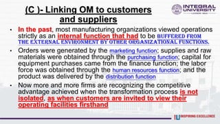 (C )- Linking OM to customers
and suppliers
• In the past, most manufacturing organizations viewed operations
strictly as an internal function that had to be buffered from
the external environment by other organizational functions.
• Orders were generated by the marketing function; supplies and raw
materials were obtained through the purchasing function; capital for
equipment purchases came from the finance function; the labor
force was obtained through the human resources function; and the
product was delivered by the distribution function
• Now more and more firms are recognizing the competitive
advantage achieved when the transformation process is not
isolated, as when customers are invited to view their
operating facilities firsthand
 