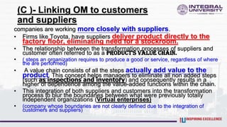 (C )- Linking OM to customers
and suppliers
companies are working more closely with suppliers.
• Firms like Toyota, have suppliers deliver product directly to the
factory floor, eliminating need for a stockroom.
• The relationship between the transformation processes of suppliers and
customer often referred to as a product's value chain.
• ( steps an organization requires to produce a good or service, regardless of where
the are performed)
• A value chain consists of all the steps actually add value to the
product. This concept helps managers to eliminate all non added steps
(such as inspections and inventory) and consequently results in a
higher of dependence among the value-added functions within the chain.
• This integration of both suppliers and customers into the transformation
process to blur the boundaries between what were previously totally
independent organizations (Virtual enterprises)
• (company whose boundaries are not clearly defined due to the integration of
customers and suppliers)
 
