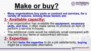 Make or buy?
• Many organizations buy parts or contract out services, for a
variety of reasons. Among those factors are:
1- Available capacity:
• If an organization has available the equipment, necessary
skills, and time, it often make sense to produce an item or
perform a service in-house.
• The additional costs would be relatively small compared with
required to buy items or subcontract services.
2- Expertise:
• If a firm lacks the expertise to do a job satisfactorily, buying
might be a reasonable alternative.
 