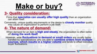 Make or buy?
3- Quality consideration:
Firms that specialize can usually offer high quality than an organization
can attain itself.
Conversely, unique quality requirements or the desire to closely monitor quality
may cause an organization to perform a job itself.
4- The nature of demand:
When demand for an item is high and steady, the organization is often better
off doing the work itself.
However, wide fluctuations in demand or small orders are usually better
handled by specializations who are able to combine orders from multiple
sources, which results in a higher volume and tends to offset individual
buyer fluctuations.
 