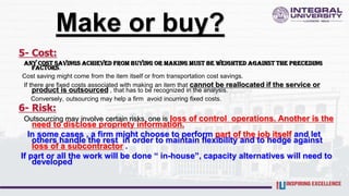 Make or buy?
5- Cost:
Any cost savings achieved from buying or making must be weighted against the preceding
factors.
Cost saving might come from the item itself or from transportation cost savings.
If there are fixed costs associated with making an item that cannot be reallocated if the service or
product is outsourced , that has to be recognized in the analysis.
Conversely, outsourcing may help a firm avoid incurring fixed costs.
6- Risk:
Outsourcing may involve certain risks. one is loss of control operations. Another is the
need to disclose propriety information.
In some cases , a firm might choose to perform part of the job itself and let
others handle the rest in order to maintain flexibility and to hedge against
loss of a subcontractor .
If part or all the work will be done “ in-house”, capacity alternatives will need to
developed
 