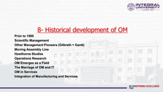 8- Historical development of OM
Prior to 1900
Scientific Management
Other Management Pioneers (Gilbreth + Gantt)
Moving Assembly Line
Hawthorne Studies
Operations Research
OM Emerges as a Field
The Marriage of OM and IT
OM in Services
Integration of Manufacturing and Services
 