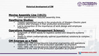 Historical development of OM
Moving Assembly Line (1913):
• Labor specialization reduced assembly time.
Hawthorne Studies:
• Yielded unexpected results in the productivity of Western Electric plant
workers after changes in their production environment.
• Led to recognition of the importance of work design and employee
motivation.
Operations Research (Management Science):
• Outgrowth of WWII needs for logistics control and weapons-systems
design.
• Seeks to obtain mathematically optimal (quantitative) solutions to complex
problems.
OM Emerges as a Field:
• 1950–1960, OM moved beyond industrial engineering and operations
research to the view of the production operation as a system.
• 1950–1960, OM moved beyond industrial engineering and operations
research to the view of the production operation as a system
 