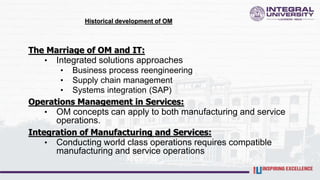 Historical development of OM
The Marriage of OM and IT:
• Integrated solutions approaches
• Business process reengineering
• Supply chain management
• Systems integration (SAP)
Operations Management in Services:
• OM concepts can apply to both manufacturing and service
operations.
Integration of Manufacturing and Services:
• Conducting world class operations requires compatible
manufacturing and service operations
 
