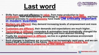 Last word
• Shifts from cost and efficiency to value, from mass production to lean
production, from manufacturing technology to information technology, and from
national economy to world economy have made OM critically important
in modern business.
• Workers are different; they demand increasing levels of empowerment and more
meaningful work.
• Customers are different, their demands and expectations are much higher.
• Technology is different; computers & automation have dramatically changed the
nature of work, requiring constant learning and more abstract thinking.
• Finally the environment is different, we live in a global business environment
without boundaries .
• Such changes in business are occurring at an increasingly rapid pace, and we can
expect them to continue in the future. Operations managers clearly face
important challenges in preparing for this century.
 