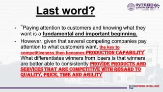 Last word?
• “Paying attention to customers and knowing what they
want is a fundamental and important beginning.
• However, given that several competing companies pay
attention to what customers want, the key to
competitiveness then becomes production capability.
What differentiates winners from losers is that winners
are better able to consistently provide products and
services that are competitive with regard to
quality, price, time and agility
 