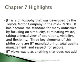  JIT is a philosophy that was developed by the
Toyota Motor Company in the mid-1970s. It
has become the standard for many industries
by focusing on simplicity, eliminating waste,
taking a broad view of operations, visibility,
and flexibility. Three key elements of this
philosophy are JIT manufacturing, total quality
management, and respect for people.
 JIT views waste as anything that does not add
value.
sanjaykanagala,rimsmba,kakinada
 
