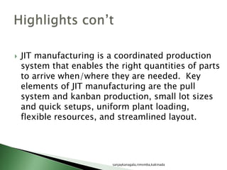  JIT manufacturing is a coordinated production
system that enables the right quantities of parts
to arrive when/where they are needed. Key
elements of JIT manufacturing are the pull
system and kanban production, small lot sizes
and quick setups, uniform plant loading,
flexible resources, and streamlined layout.
sanjaykanagala,rimsmba,kakinada
 