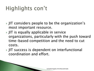  JIT considers people to be the organization’s
most important resource.
 JIT is equally applicable in service
organizations, particularly with the push toward
time-based competition and the need to cut
costs.
 JIT success is dependent on interfunctional
coordination and effort.
sanjaykanagala,rimsmba,kakinada
 