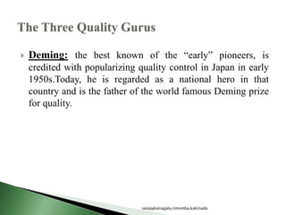  Deming: the best known of the “early” pioneers, is
credited with popularizing quality control in Japan in early
1950s.Today, he is regarded as a national hero in that
country and is the father of the world famous Deming prize
for quality.
sanjaykanagala,rimsmba,kakinada
 