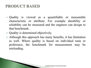  Quality is viewed as a quantifiable or measurable
characteristic or attribute. For example durability or
reliability can be measured and the engineer can design to
that benchmark.
 Quality is determined objectively.
 Although this approach has many benefits, it has limitation
as well. Where quality is based on individual taste or
preference, the benchmark for measurement may be
misleading.
sanjaykanagala,rimsmba,kakinada
 