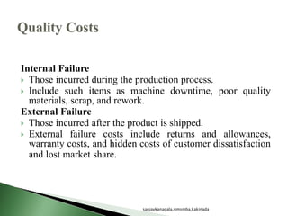 Internal Failure
 Those incurred during the production process.
 Include such items as machine downtime, poor quality
materials, scrap, and rework.
External Failure
 Those incurred after the product is shipped.
 External failure costs include returns and allowances,
warranty costs, and hidden costs of customer dissatisfaction
and lost market share.
sanjaykanagala,rimsmba,kakinada
 