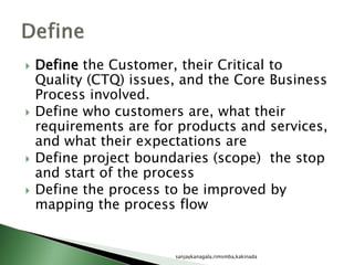  Define the Customer, their Critical to
Quality (CTQ) issues, and the Core Business
Process involved.
 Define who customers are, what their
requirements are for products and services,
and what their expectations are
 Define project boundaries (scope) the stop
and start of the process
 Define the process to be improved by
mapping the process flow
sanjaykanagala,rimsmba,kakinada
 