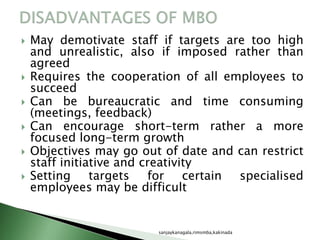  May demotivate staff if targets are too high
and unrealistic, also if imposed rather than
agreed
 Requires the cooperation of all employees to
succeed
 Can be bureaucratic and time consuming
(meetings, feedback)
 Can encourage short-term rather a more
focused long-term growth
 Objectives may go out of date and can restrict
staff initiative and creativity
 Setting targets for certain specialised
employees may be difficult
sanjaykanagala,rimsmba,kakinada
 