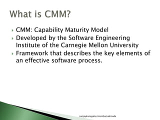  CMM: Capability Maturity Model
 Developed by the Software Engineering
Institute of the Carnegie Mellon University
 Framework that describes the key elements of
an effective software process.
sanjaykanagala,rimsmba,kakinada
 