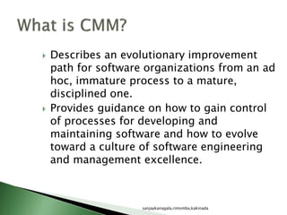  Describes an evolutionary improvement
path for software organizations from an ad
hoc, immature process to a mature,
disciplined one.
 Provides guidance on how to gain control
of processes for developing and
maintaining software and how to evolve
toward a culture of software engineering
and management excellence.
sanjaykanagala,rimsmba,kakinada
 