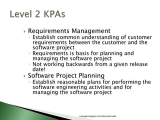  Requirements Management
◦ Establish common understanding of customer
requirements between the customer and the
software project
◦ Requirements is basis for planning and
managing the software project
◦ Not working backwards from a given release
date!
 Software Project Planning
◦ Establish reasonable plans for performing the
software engineering activities and for
managing the software project
sanjaykanagala,rimsmba,kakinada
 