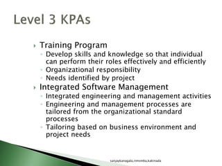  Training Program
◦ Develop skills and knowledge so that individual
can perform their roles effectively and efficiently
◦ Organizational responsibility
◦ Needs identified by project
 Integrated Software Management
◦ Integrated engineering and management activities
◦ Engineering and management processes are
tailored from the organizational standard
processes
◦ Tailoring based on business environment and
project needs
sanjaykanagala,rimsmba,kakinada
 