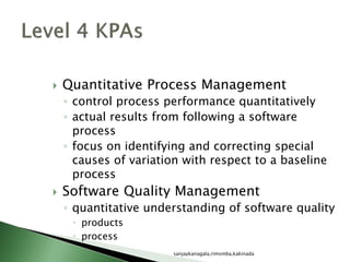  Quantitative Process Management
◦ control process performance quantitatively
◦ actual results from following a software
process
◦ focus on identifying and correcting special
causes of variation with respect to a baseline
process
 Software Quality Management
◦ quantitative understanding of software quality
 products
 process
sanjaykanagala,rimsmba,kakinada
 