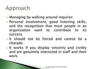  Managing by walking around requires:
 Personal involvement, good listening skills,
and the recognition that most people in an
organization want to contribute to its
success.
 It should not be forced and cannot be a
charade.
 It works if you display sincerity and civility
and are genuinely interested in staff and their
work.
sanjaykanagala,rimsmba,kakinada
 