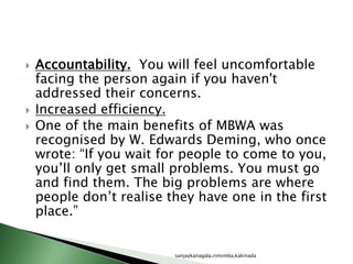  Accountability. You will feel uncomfortable
facing the person again if you haven't
addressed their concerns.
 Increased efficiency.
 One of the main benefits of MBWA was
recognised by W. Edwards Deming, who once
wrote: “If you wait for people to come to you,
you’ll only get small problems. You must go
and find them. The big problems are where
people don’t realise they have one in the first
place.”
sanjaykanagala,rimsmba,kakinada
 