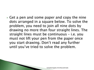  Get a pen and some paper and copy the nine
dots arranged in a square below. To solve the
problem, you need to join all nine dots by
drawing no more than four straight lines. The
straight lines must be continuous – i.e. you
must not lift your pen from the paper once
you start drawing. Don’t read any further
until you’ve tried to solve the problem.
sanjaykanagala,rimsmba,kakinada
 