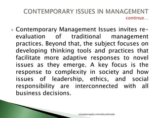 Contemporary Management Issues invites re-
evaluation of traditional management
practices. Beyond that, the subject focuses on
developing thinking tools and practices that
facilitate more adaptive responses to novel
issues as they emerge. A key focus is the
response to complexity in society and how
issues of leadership, ethics, and social
responsibility are interconnected with all
business decisions.
sanjaykanagala,rimsmba,kakinada
 