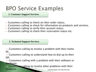 1. Customer Support Services
1
2. Technical Support Services
››› Customers calling to check on their order status.
››› Customers calling to check for information on products and services.
››› Customers calling to verify their account status.
››› Customers calling to check their reservation status etc.
››› Customers calling to resolve a problem with their home
PC.
››› Customers calling to understand how to dial up to their
ISP.
››› Customers calling with a problem with their software or
hardware.
››› Customers calling to resolve other problems with their
products. sanjaykanagala,rimsmba,kakinada
 