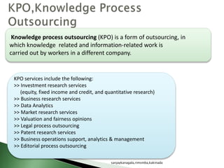 Knowledge process outsourcing (KPO) is a form of outsourcing, in
which knowledge related and information-related work is
carried out by workers in a different company.
KPO services include the following:
>> Investment research services
(equity, fixed income and credit, and quantitative research)
>> Business research services
>> Data Analytics
>> Market research services
>> Valuation and fairness opinions
>> Legal process outsourcing
>> Patent research services
>> Business operations support, analytics & management
>> Editorial process outsourcing
sanjaykanagala,rimsmba,kakinada
 